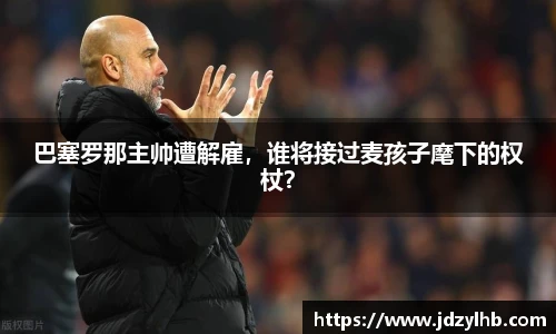 巴塞罗那主帅遭解雇，谁将接过麦孩子麾下的权杖？