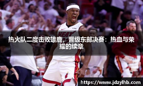 热火队二度击败雄鹿，晋级东部决赛：热血与荣耀的续章