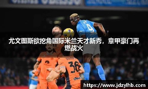 尤文图斯欲挖角国际米兰天才新秀，意甲豪门再燃战火