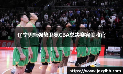 辽宁男篮强势卫冕CBA总决赛完美收官