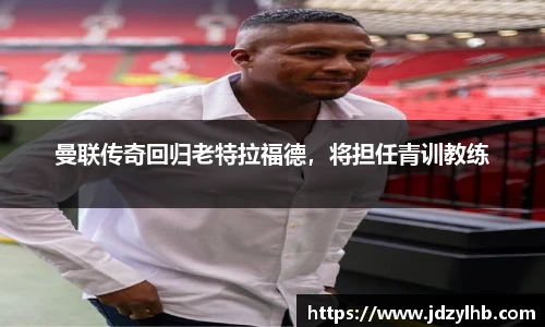 曼联传奇回归老特拉福德，将担任青训教练